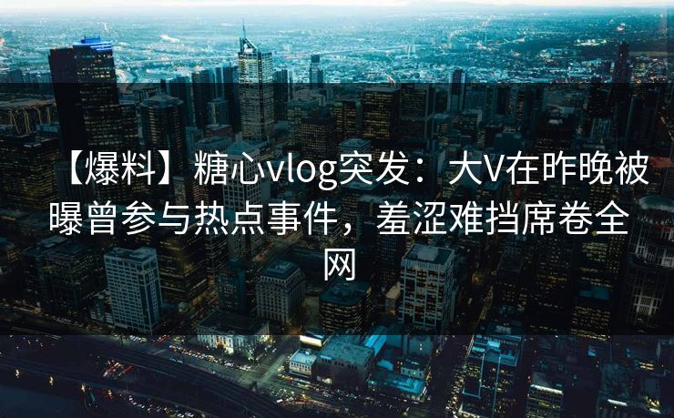 【爆料】糖心vlog突发：大V在昨晚被曝曾参与热点事件，羞涩难挡席卷全网