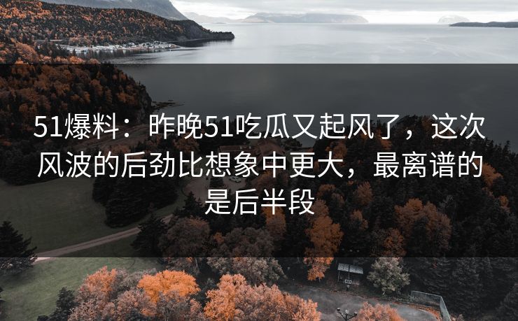 51爆料：昨晚51吃瓜又起风了，这次风波的后劲比想象中更大，最离谱的是后半段