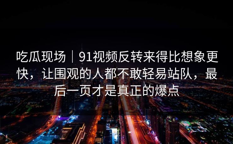 吃瓜现场｜91视频反转来得比想象更快，让围观的人都不敢轻易站队，最后一页才是真正的爆点